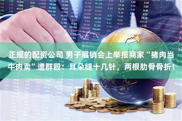 正规的配资公司 男子展销会上举报商家“猪肉当牛肉卖”遭群殴：耳朵缝十几针，两根肋骨骨折！