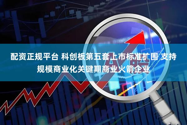 配资正规平台 科创板第五套上市标准扩围 支持规模商业化关键期商业火箭企业