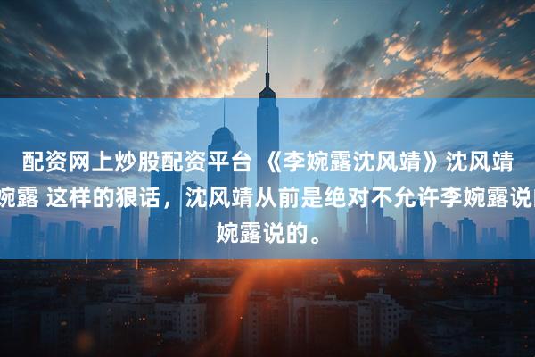 配资网上炒股配资平台 《李婉露沈风靖》沈风靖李婉露 这样的狠话，沈风靖从前是绝对不允许李婉露说的。