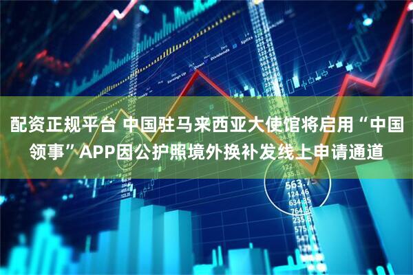 配资正规平台 中国驻马来西亚大使馆将启用“中国领事”APP因公护照境外换补发线上申请通道
