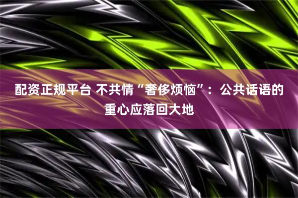 配资正规平台 不共情“奢侈烦恼”：公共话语的重心应落回大地