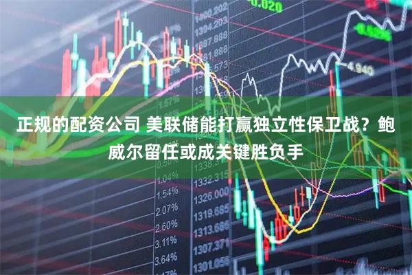 正规的配资公司 美联储能打赢独立性保卫战？鲍威尔留任或成关键胜负手