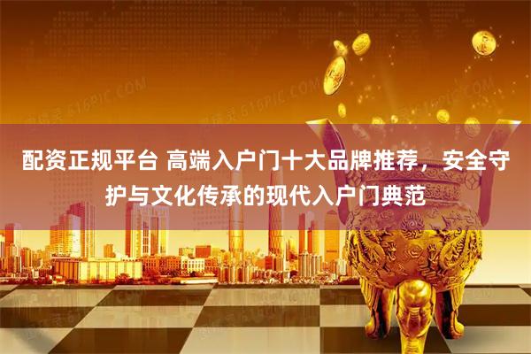 配资正规平台 高端入户门十大品牌推荐，安全守护与文化传承的现代入户门典范