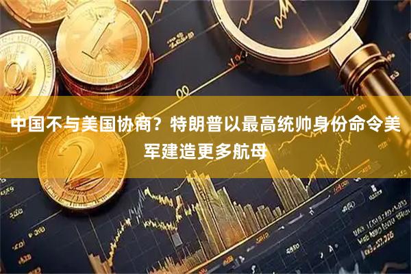 中国不与美国协商？特朗普以最高统帅身份命令美军建造更多航母