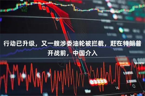行动已升级，又一艘涉委油轮被拦截，赶在特朗普开战前，中国介入