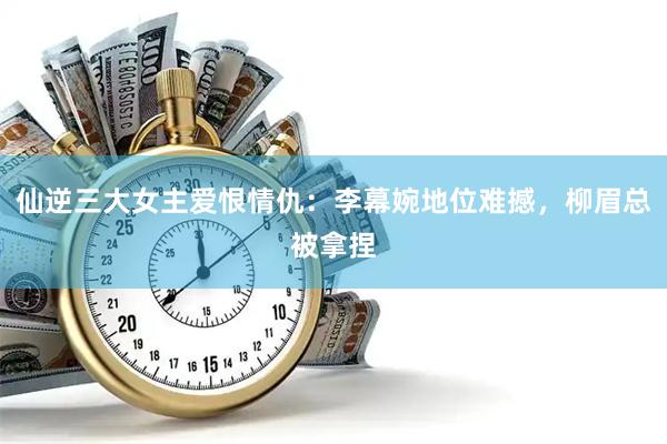 仙逆三大女主爱恨情仇：李幕婉地位难撼，柳眉总被拿捏