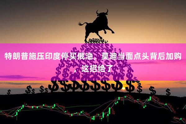特朗普施压印度停买俄油，莫迪当面点头背后加购，这招绝了
