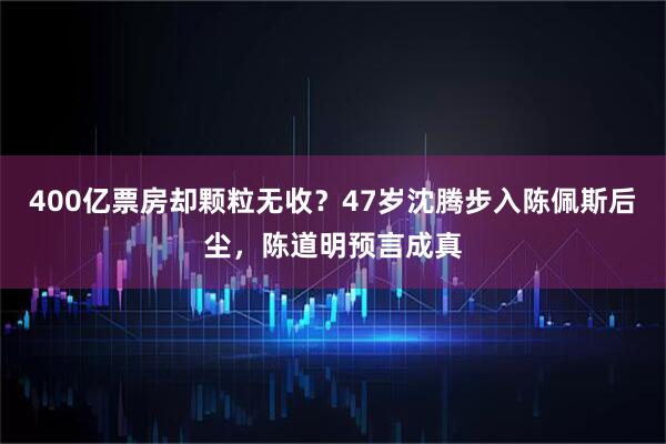 400亿票房却颗粒无收？47岁沈腾步入陈佩斯后尘，陈道明预言成真