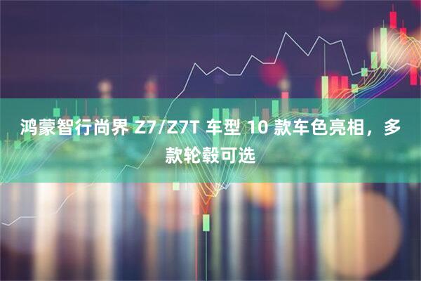 鸿蒙智行尚界 Z7/Z7T 车型 10 款车色亮相，多款轮毂可选