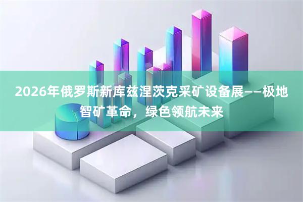 2026年俄罗斯新库兹涅茨克采矿设备展——极地智矿革命，绿色领航未来