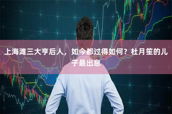 上海滩三大亨后人，如今都过得如何？杜月笙的儿子最出息