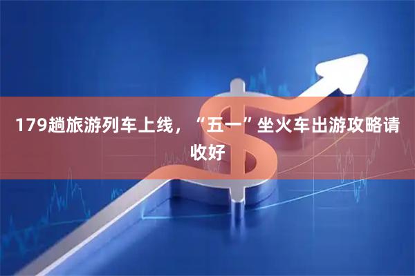 179趟旅游列车上线，“五一”坐火车出游攻略请收好