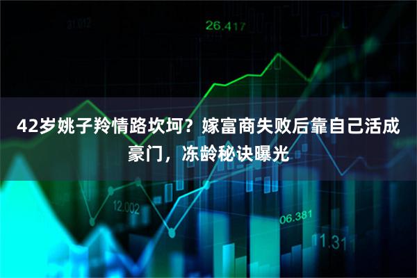 42岁姚子羚情路坎坷？嫁富商失败后靠自己活成豪门，冻龄秘诀曝光