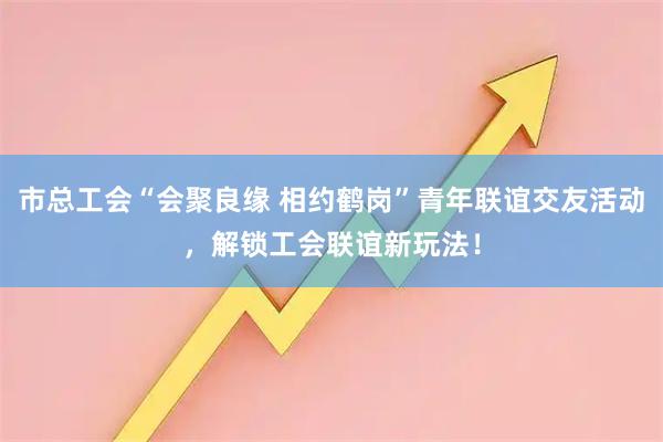 市总工会“会聚良缘 相约鹤岗”青年联谊交友活动，解锁工会联谊新玩法！