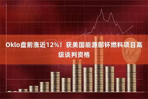 Oklo盘前涨近12%！获美国能源部钚燃料项目高级谈判资格
