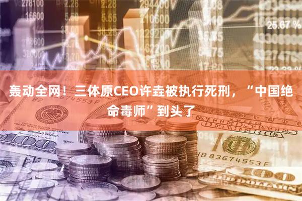 轰动全网！三体原CEO许垚被执行死刑，“中国绝命毒师”到头了