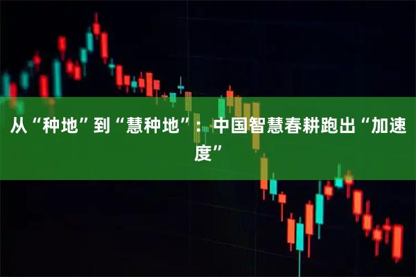 从“种地”到“慧种地”：中国智慧春耕跑出“加速度”