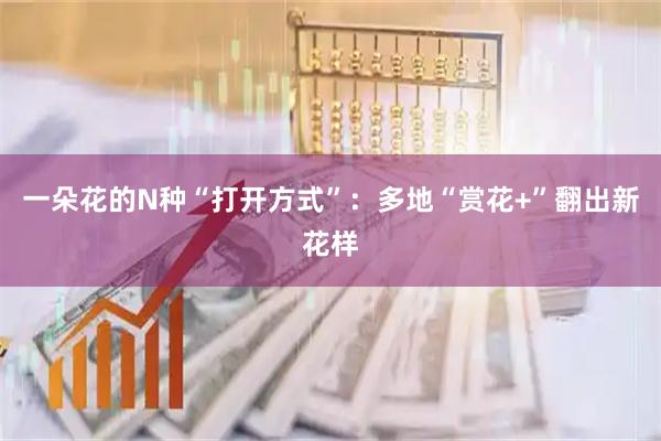 一朵花的N种“打开方式”：多地“赏花+”翻出新花样