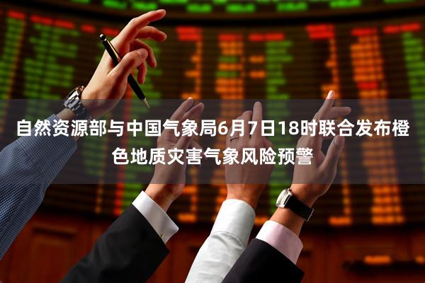 自然资源部与中国气象局6月7日18时联合发布橙色地质灾害气象风险预警