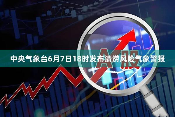 中央气象台6月7日18时发布渍涝风险气象警报