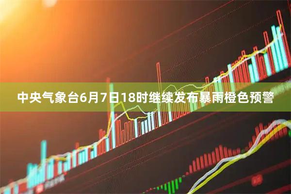 中央气象台6月7日18时继续发布暴雨橙色预警