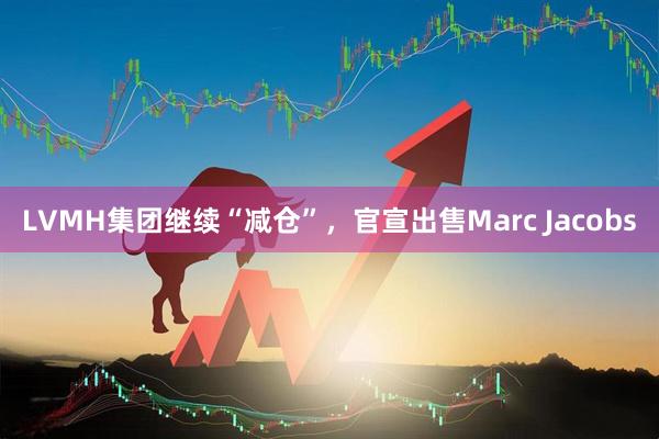 LVMH集团继续“减仓”，官宣出售Marc Jacobs