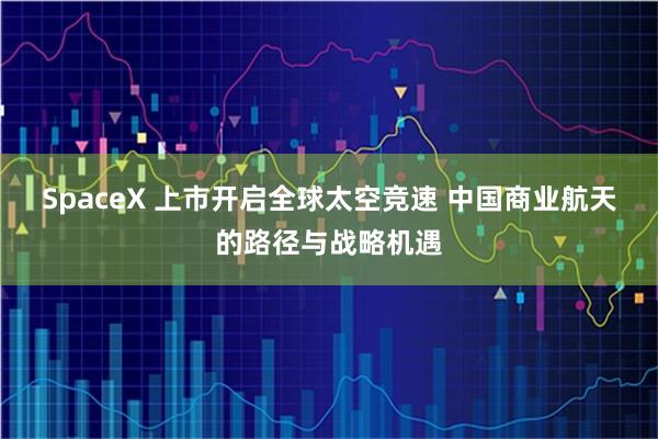SpaceX 上市开启全球太空竞速 中国商业航天的路径与战略机遇