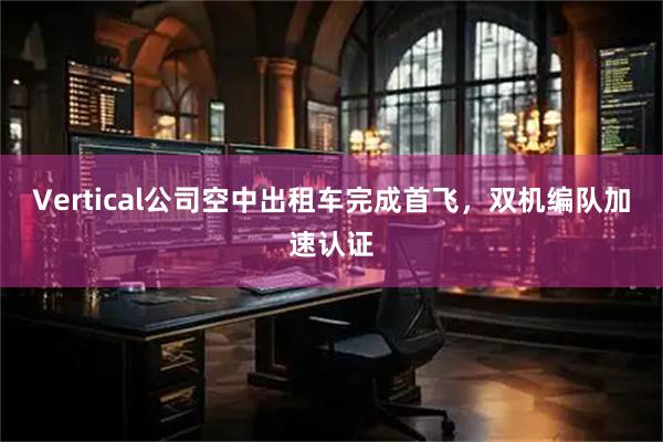 Vertical公司空中出租车完成首飞，双机编队加速认证