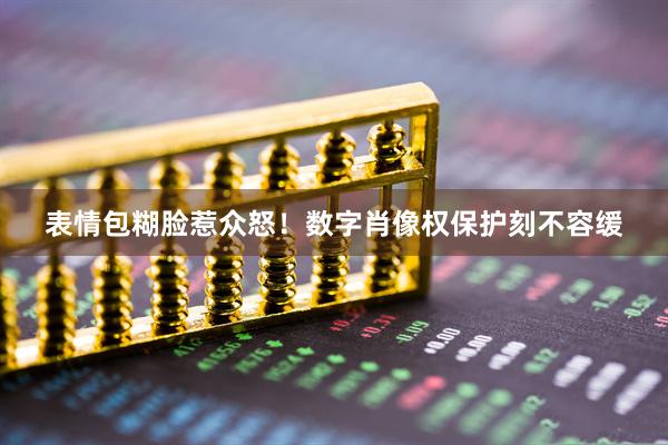 表情包糊脸惹众怒！数字肖像权保护刻不容缓