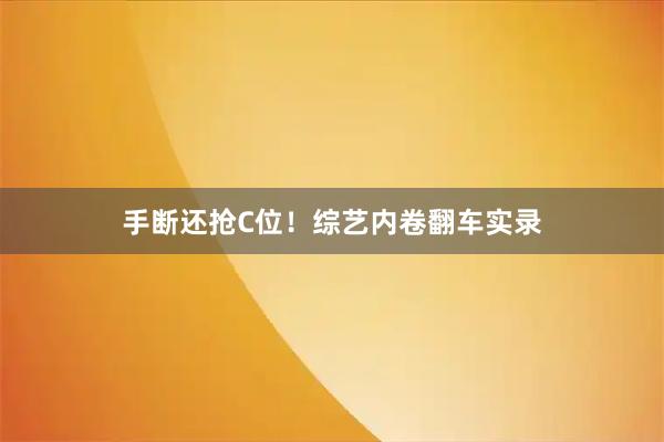 手断还抢C位！综艺内卷翻车实录
