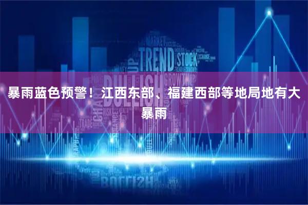 暴雨蓝色预警！江西东部、福建西部等地局地有大暴雨