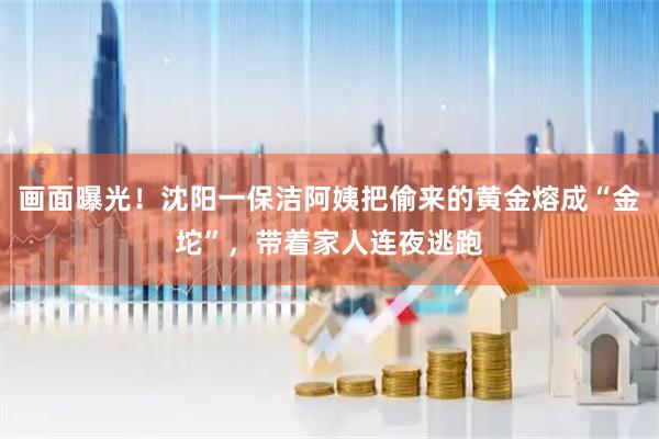 画面曝光！沈阳一保洁阿姨把偷来的黄金熔成“金坨”，带着家人连夜逃跑